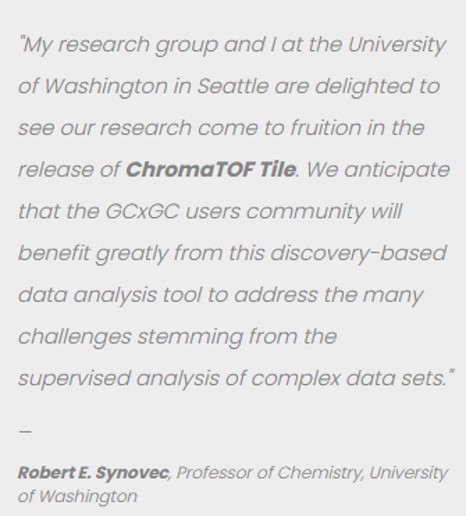 Professor Synovec says, "We are delighted to see our research come to fruition in the release of ChromaTOF Tile. We anticipate that the GCxGC users community will benefit greatly from this discovery-based data analysis tool to address the many challenges stemming from the supervised analysis of complex data sets."